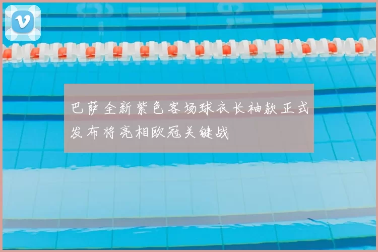 巴萨全新紫色客场球衣长袖款正式发布将亮相欧冠关键战