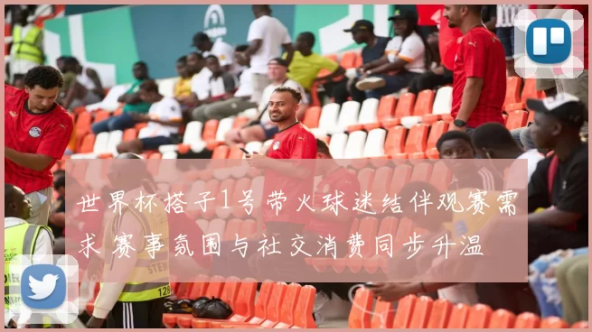 世界杯搭子1号带火球迷结伴观赛需求 赛事氛围与社交消费同步升温