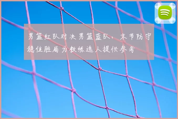 男篮红队对决男篮蓝队，末节防守稳住胜局为教练选人提供参考