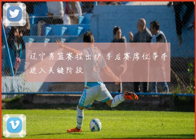 辽宁男篮赛程出炉 季后赛席位争夺进入关键阶段