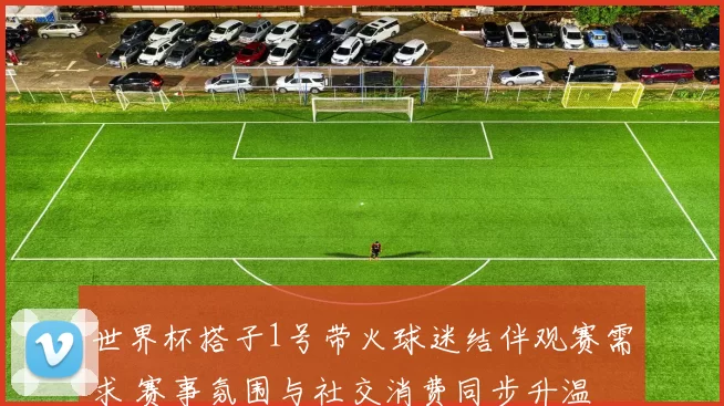 世界杯搭子1号带火球迷结伴观赛需求 赛事氛围与社交消费同步升温