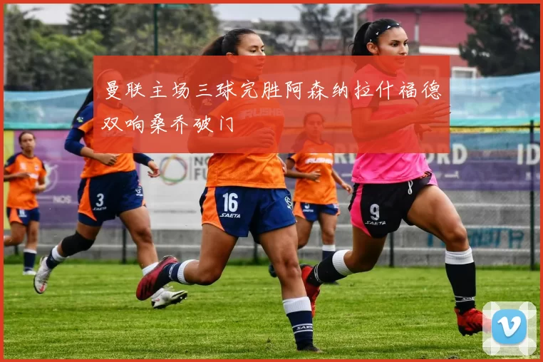 曼联主场三球完胜阿森纳拉什福德双响桑乔破门