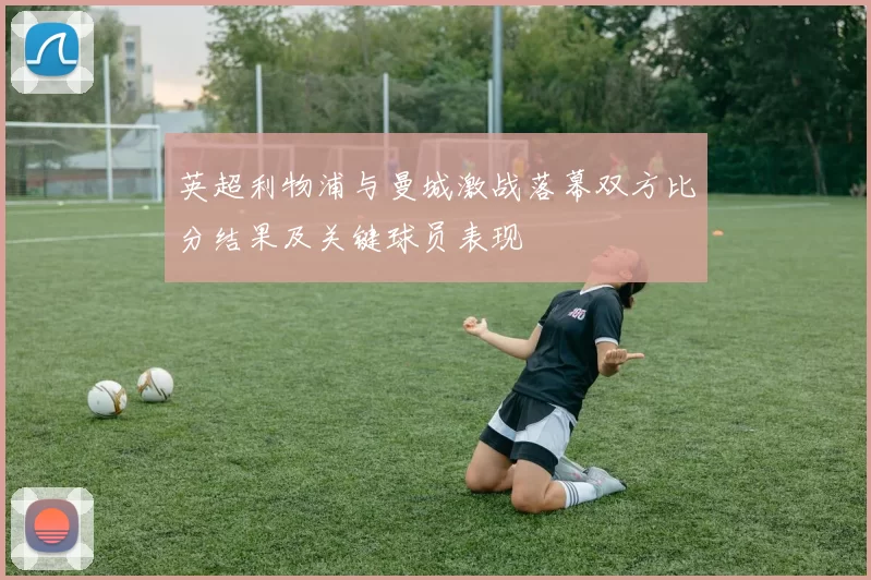 英超利物浦与曼城激战落幕双方比分结果及关键球员表现