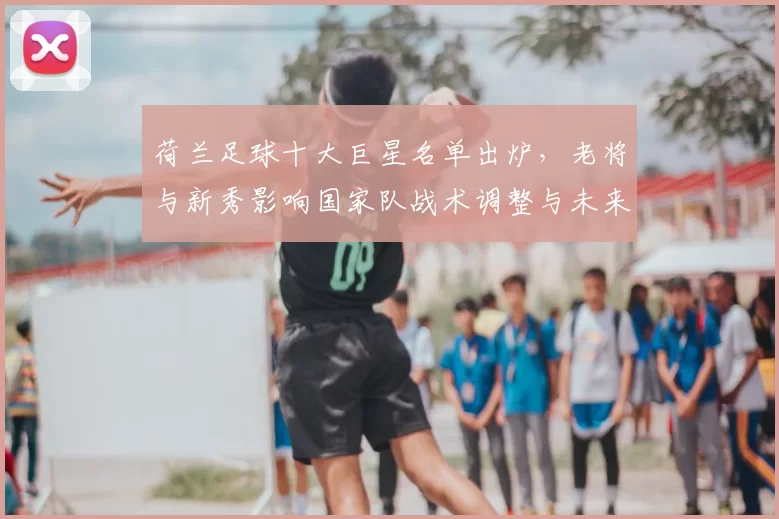 荷兰足球十大巨星名单出炉，老将与新秀影响国家队战术调整与未来看点