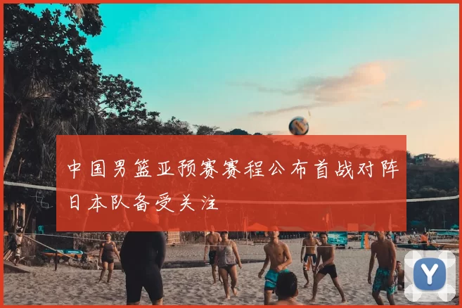 中国男篮亚预赛赛程公布首战对阵日本队备受关注