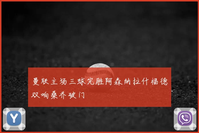 曼联主场三球完胜阿森纳拉什福德双响桑乔破门