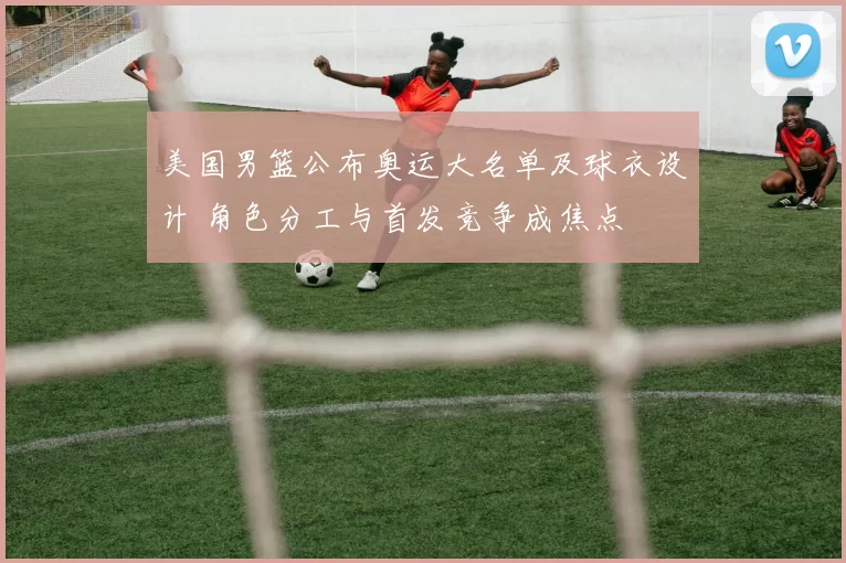 美国男篮公布奥运大名单及球衣设计 角色分工与首发竞争成焦点