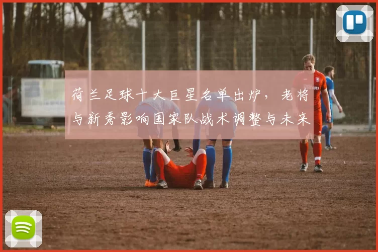 荷兰足球十大巨星名单出炉，老将与新秀影响国家队战术调整与未来看点