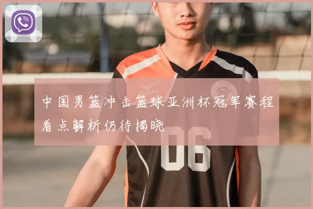 中国男篮冲击篮球亚洲杯冠军赛程看点解析仍待揭晓