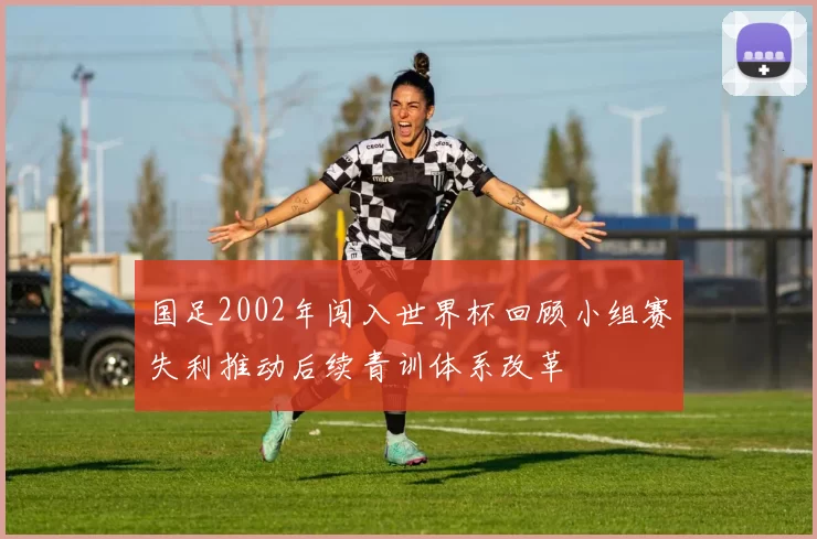 国足2002年闯入世界杯回顾小组赛失利推动后续青训体系改革