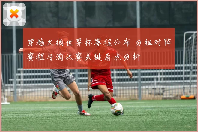 穿越火线世界杯赛程公布 分组对阵赛程与淘汰赛关键看点分析