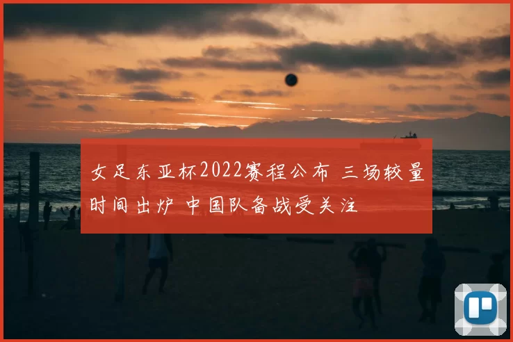 女足东亚杯2022赛程公布 三场较量时间出炉 中国队备战受关注