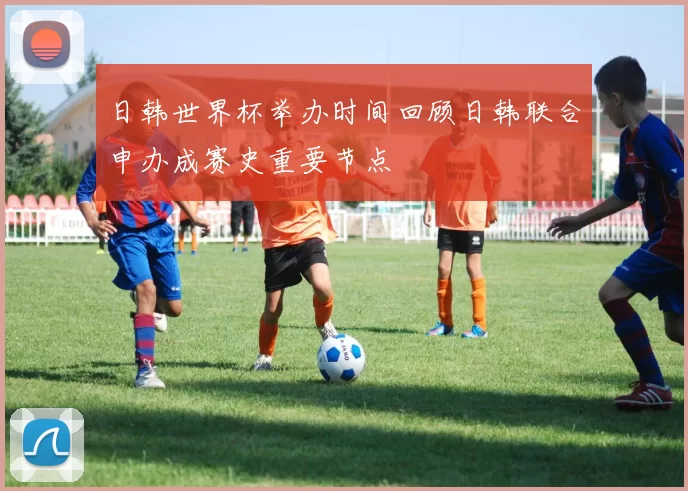 日韩世界杯举办时间回顾日韩联合申办成赛史重要节点