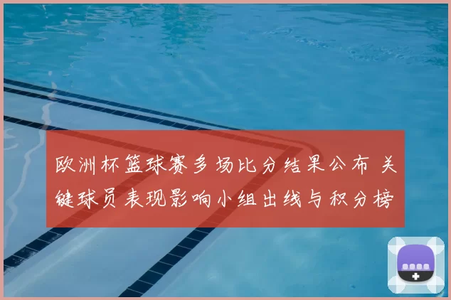 欧洲杯篮球赛多场比分结果公布 关键球员表现影响小组出线与积分榜