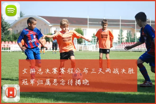 女排总决赛赛程公布三天两战决胜冠军归属悬念待揭晓