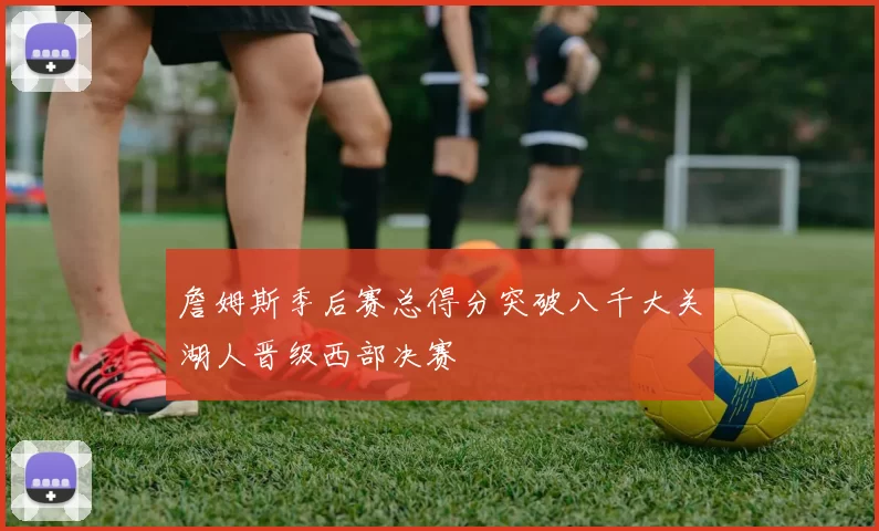 詹姆斯季后赛总得分突破八千大关湖人晋级西部决赛