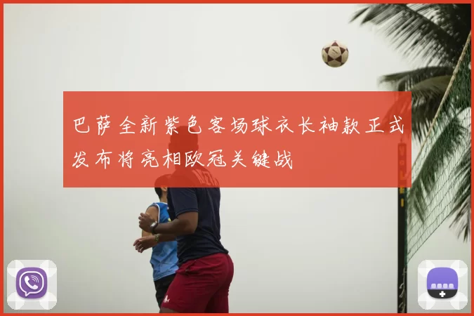 巴萨全新紫色客场球衣长袖款正式发布将亮相欧冠关键战