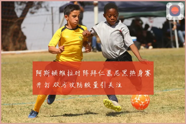阿斯顿维拉对阵拜仁慕尼黑热身赛开打 双方攻防较量引关注
