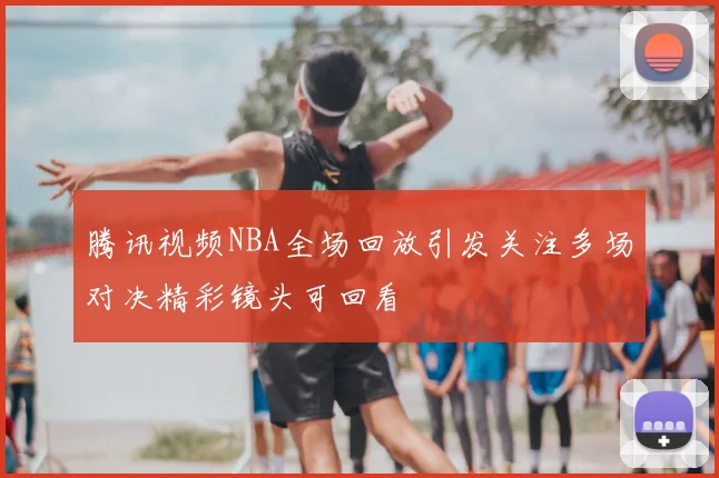 腾讯视频NBA全场回放引发关注多场对决精彩镜头可回看