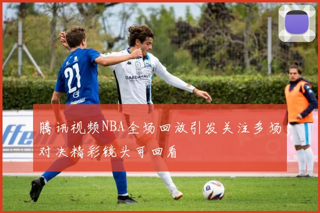 腾讯视频NBA全场回放引发关注多场对决精彩镜头可回看