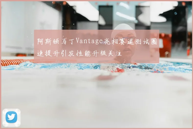 阿斯顿马丁Vantage亮相赛道测试圈速提升引发性能升级关注