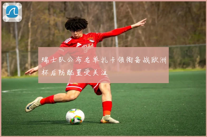 瑞士队公布名单扎卡领衔备战欧洲杯后防配置受关注